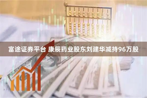 富途证券平台 康辰药业股东刘建华减持96万股