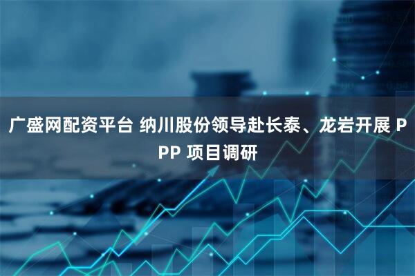 广盛网配资平台 纳川股份领导赴长泰、龙岩开展 PPP 项目调研