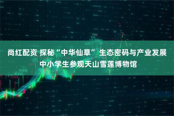 尚红配资 探秘“中华仙草” 生态密码与产业发展 中小学生参观天山雪莲博物馆