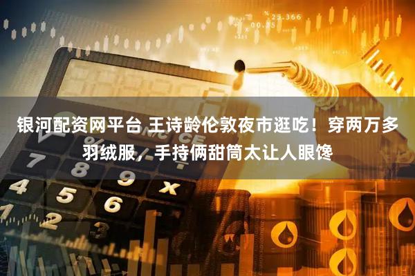 银河配资网平台 王诗龄伦敦夜市逛吃！穿两万多羽绒服，手持俩甜筒太让人眼馋