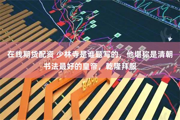 在线期货配资 少林寺是谁题写的，他堪称是清朝书法最好的皇帝，乾隆拜服