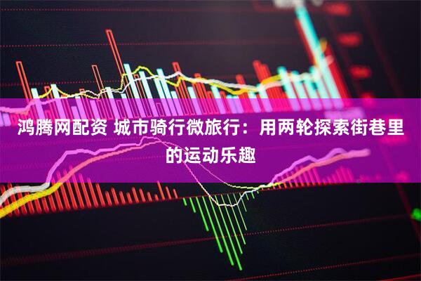 鸿腾网配资 城市骑行微旅行：用两轮探索街巷里的运动乐趣