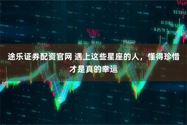 途乐证券配资官网 遇上这些星座的人，懂得珍惜才是真的幸运