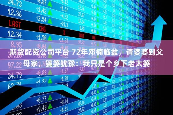 期货配资公司平台 72年邓楠临盆，请婆婆到父母家，婆婆犹豫：我只是个乡下老太婆