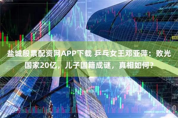 盐城股票配资网APP下载 乒乓女王邓亚萍：败光国家20亿，儿子国籍成谜，真相如何？