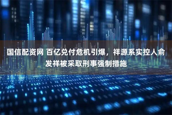 国信配资网 百亿兑付危机引爆，祥源系实控人俞发祥被采取刑事强制措施