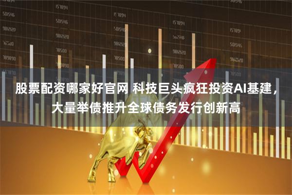 股票配资哪家好官网 科技巨头疯狂投资AI基建，大量举债推升全球债务发行创新高