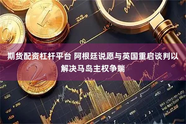 期货配资杠杆平台 阿根廷说愿与英国重启谈判以解决马岛主权争端