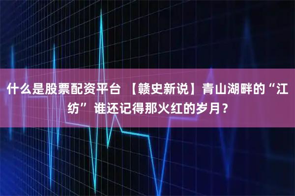 什么是股票配资平台 【赣史新说】青山湖畔的“江纺” 谁还记得那火红的岁月？