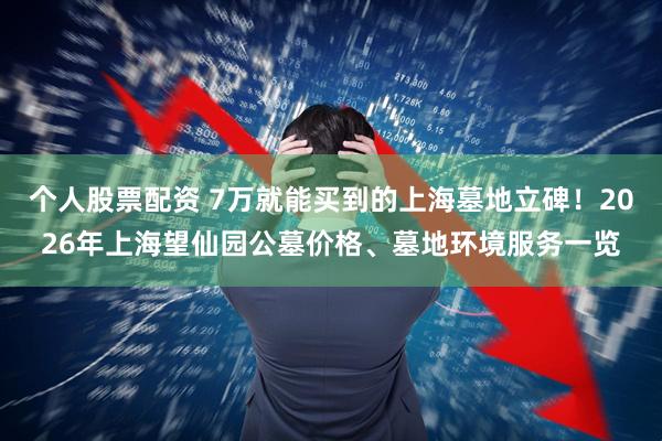 个人股票配资 7万就能买到的上海墓地立碑！2026年上海望仙园公墓价格、墓地环境服务一览