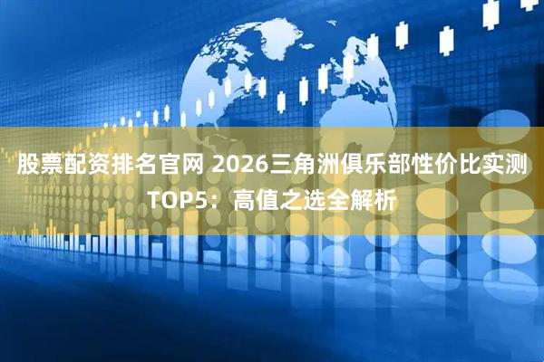 股票配资排名官网 2026三角洲俱乐部性价比实测TOP5：高值之选全解析