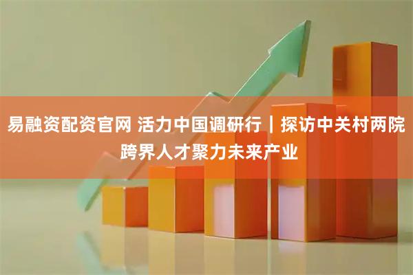 易融资配资官网 活力中国调研行｜探访中关村两院 跨界人才聚力未来产业