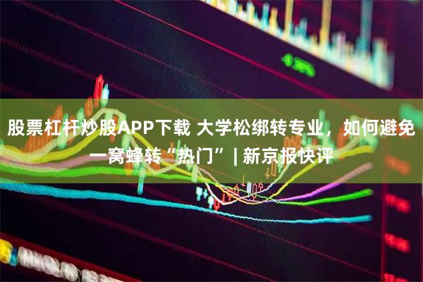 股票杠杆炒股APP下载 大学松绑转专业，如何避免一窝蜂转“热门” | 新京报快评