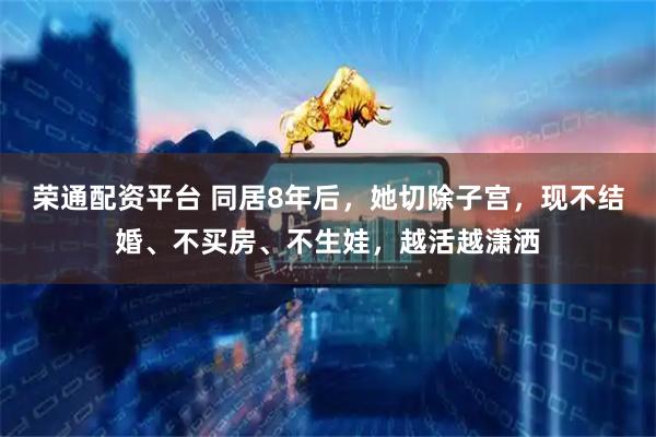 荣通配资平台 同居8年后，她切除子宫，现不结婚、不买房、不生娃，越活越潇洒