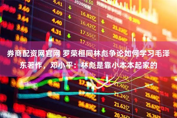 券商配资网官网 罗荣桓同林彪争论如何学习毛泽东著作，邓小平：林彪是靠小本本起家的
