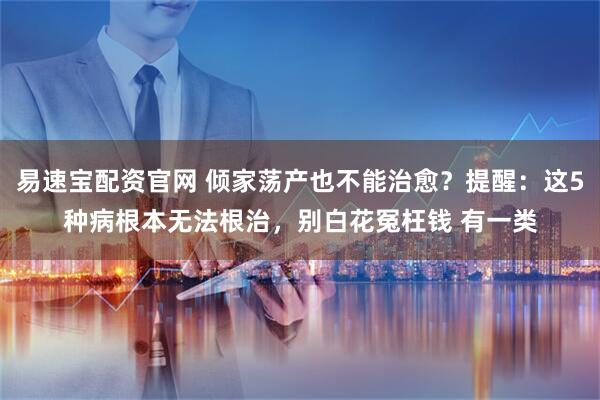 易速宝配资官网 倾家荡产也不能治愈？提醒：这5种病根本无法根治，别白花冤枉钱 有一类