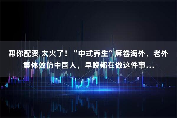 帮你配资 太火了！“中式养生”席卷海外，老外集体效仿中国人，早晚都在做这件事…