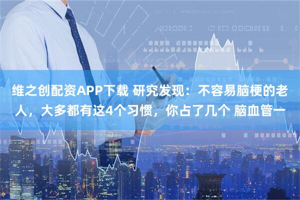 维之创配资APP下载 研究发现：不容易脑梗的老人，大多都有这4个习惯，你占了几个 脑血管一