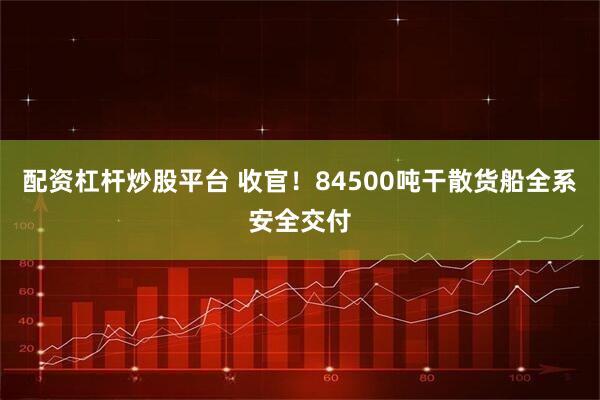 配资杠杆炒股平台 收官！84500吨干散货船全系安全交付