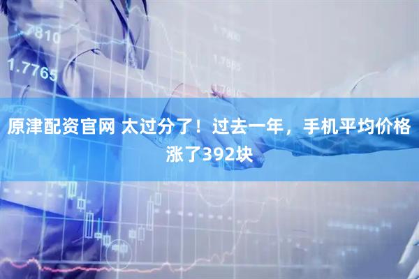 原津配资官网 太过分了！过去一年，手机平均价格涨了392块