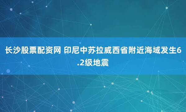 长沙股票配资网 印尼中苏拉威西省附近海域发生6.2级地震
